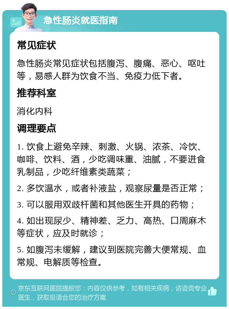 急性肠炎就医指南 常见症状 急性肠炎常见症状包括腹泻、腹痛、恶心、呕吐等，易感人群为饮食不当、免疫力低下者。 推荐科室 消化内科 调理要点 1. 饮食上避免辛辣、刺激、火锅、浓茶、冷饮、咖啡、饮料、酒，少吃调味重、油腻，不要进食乳制品，少吃纤维素类蔬菜； 2. 多饮温水，或者补液盐，观察尿量是否正常； 3. 可以服用双歧杆菌和其他医生开具的药物； 4. 如出现尿少、精神差、乏力、高热、口周麻木等症状，应及时就诊； 5. 如腹泻未缓解，建议到医院完善大便常规、血常规、电解质等检查。