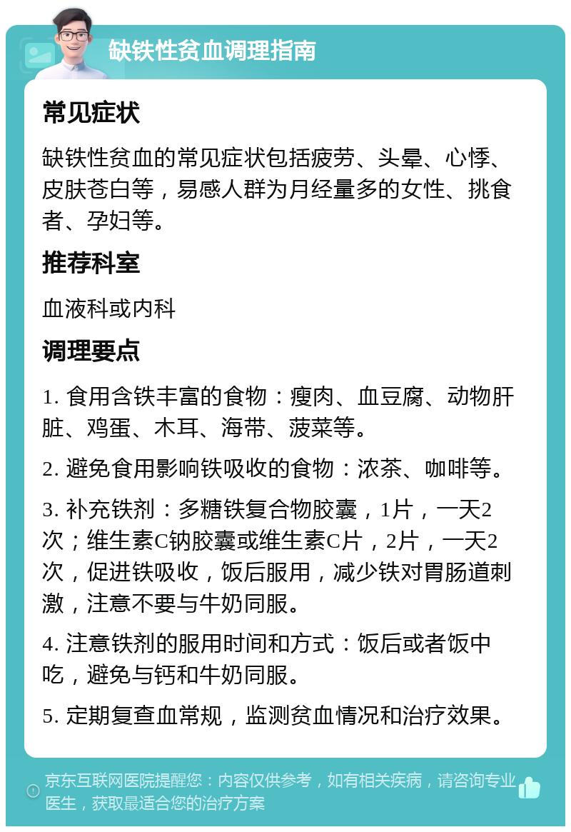 缺铁性贫血调理指南 常见症状 缺铁性贫血的常见症状包括疲劳、头晕、心悸、皮肤苍白等，易感人群为月经量多的女性、挑食者、孕妇等。 推荐科室 血液科或内科 调理要点 1. 食用含铁丰富的食物：瘦肉、血豆腐、动物肝脏、鸡蛋、木耳、海带、菠菜等。 2. 避免食用影响铁吸收的食物：浓茶、咖啡等。 3. 补充铁剂：多糖铁复合物胶囊，1片，一天2次；维生素C钠胶囊或维生素C片，2片，一天2次，促进铁吸收，饭后服用，减少铁对胃肠道刺激，注意不要与牛奶同服。 4. 注意铁剂的服用时间和方式：饭后或者饭中吃，避免与钙和牛奶同服。 5. 定期复查血常规，监测贫血情况和治疗效果。