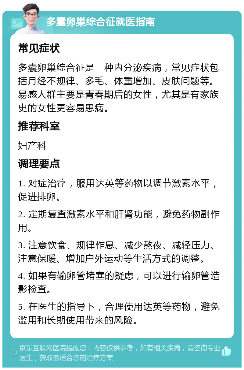 多囊卵巢综合征就医指南 常见症状 多囊卵巢综合征是一种内分泌疾病，常见症状包括月经不规律、多毛、体重增加、皮肤问题等。易感人群主要是青春期后的女性，尤其是有家族史的女性更容易患病。 推荐科室 妇产科 调理要点 1. 对症治疗，服用达英等药物以调节激素水平，促进排卵。 2. 定期复查激素水平和肝肾功能，避免药物副作用。 3. 注意饮食、规律作息、减少熬夜、减轻压力、注意保暖、增加户外运动等生活方式的调整。 4. 如果有输卵管堵塞的疑虑，可以进行输卵管造影检查。 5. 在医生的指导下，合理使用达英等药物，避免滥用和长期使用带来的风险。