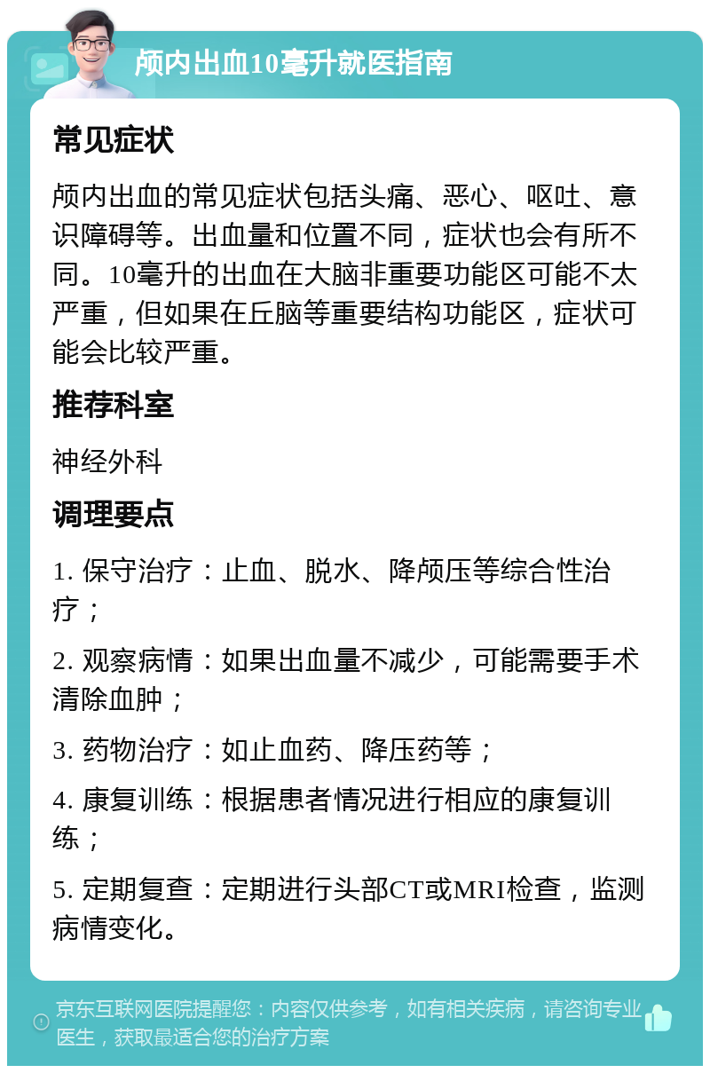 颅内出血10毫升就医指南 常见症状 颅内出血的常见症状包括头痛、恶心、呕吐、意识障碍等。出血量和位置不同，症状也会有所不同。10毫升的出血在大脑非重要功能区可能不太严重，但如果在丘脑等重要结构功能区，症状可能会比较严重。 推荐科室 神经外科 调理要点 1. 保守治疗：止血、脱水、降颅压等综合性治疗； 2. 观察病情：如果出血量不减少，可能需要手术清除血肿； 3. 药物治疗：如止血药、降压药等； 4. 康复训练：根据患者情况进行相应的康复训练； 5. 定期复查：定期进行头部CT或MRI检查，监测病情变化。