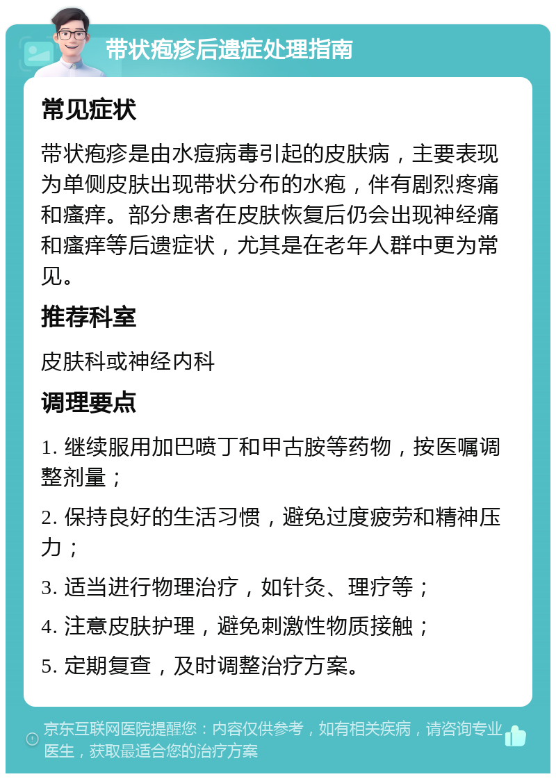 带状疱疹后遗症处理指南 常见症状 带状疱疹是由水痘病毒引起的皮肤病，主要表现为单侧皮肤出现带状分布的水疱，伴有剧烈疼痛和瘙痒。部分患者在皮肤恢复后仍会出现神经痛和瘙痒等后遗症状，尤其是在老年人群中更为常见。 推荐科室 皮肤科或神经内科 调理要点 1. 继续服用加巴喷丁和甲古胺等药物，按医嘱调整剂量； 2. 保持良好的生活习惯，避免过度疲劳和精神压力； 3. 适当进行物理治疗，如针灸、理疗等； 4. 注意皮肤护理，避免刺激性物质接触； 5. 定期复查，及时调整治疗方案。