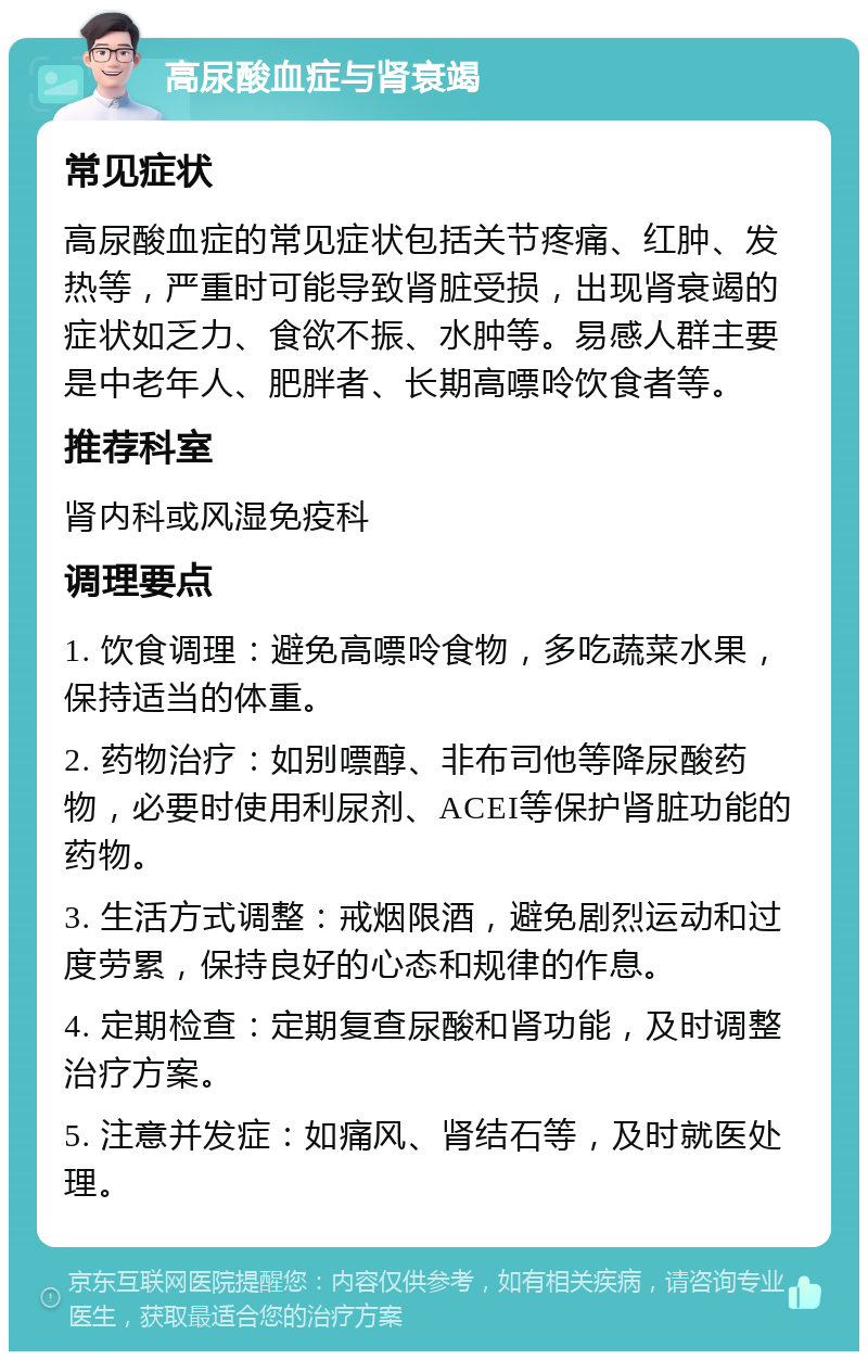 高尿酸血症与肾衰竭 常见症状 高尿酸血症的常见症状包括关节疼痛、红肿、发热等，严重时可能导致肾脏受损，出现肾衰竭的症状如乏力、食欲不振、水肿等。易感人群主要是中老年人、肥胖者、长期高嘌呤饮食者等。 推荐科室 肾内科或风湿免疫科 调理要点 1. 饮食调理：避免高嘌呤食物，多吃蔬菜水果，保持适当的体重。 2. 药物治疗：如别嘌醇、非布司他等降尿酸药物，必要时使用利尿剂、ACEI等保护肾脏功能的药物。 3. 生活方式调整：戒烟限酒，避免剧烈运动和过度劳累，保持良好的心态和规律的作息。 4. 定期检查：定期复查尿酸和肾功能，及时调整治疗方案。 5. 注意并发症：如痛风、肾结石等，及时就医处理。