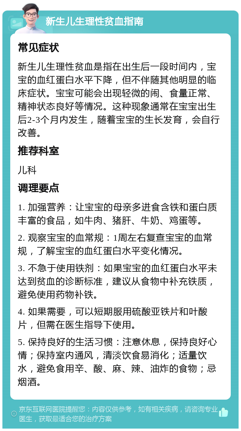 新生儿生理性贫血指南 常见症状 新生儿生理性贫血是指在出生后一段时间内，宝宝的血红蛋白水平下降，但不伴随其他明显的临床症状。宝宝可能会出现轻微的闹、食量正常、精神状态良好等情况。这种现象通常在宝宝出生后2-3个月内发生，随着宝宝的生长发育，会自行改善。 推荐科室 儿科 调理要点 1. 加强营养：让宝宝的母亲多进食含铁和蛋白质丰富的食品，如牛肉、猪肝、牛奶、鸡蛋等。 2. 观察宝宝的血常规：1周左右复查宝宝的血常规，了解宝宝的血红蛋白水平变化情况。 3. 不急于使用铁剂：如果宝宝的血红蛋白水平未达到贫血的诊断标准，建议从食物中补充铁质，避免使用药物补铁。 4. 如果需要，可以短期服用硫酸亚铁片和叶酸片，但需在医生指导下使用。 5. 保持良好的生活习惯：注意休息，保持良好心情；保持室内通风，清淡饮食易消化；适量饮水，避免食用辛、酸、麻、辣、油炸的食物；忌烟酒。