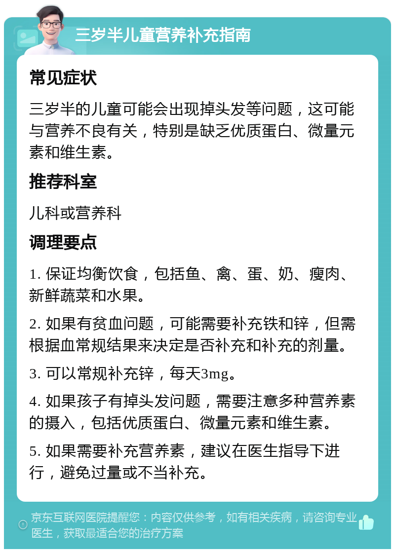 三岁半儿童营养补充指南 常见症状 三岁半的儿童可能会出现掉头发等问题，这可能与营养不良有关，特别是缺乏优质蛋白、微量元素和维生素。 推荐科室 儿科或营养科 调理要点 1. 保证均衡饮食，包括鱼、禽、蛋、奶、瘦肉、新鲜蔬菜和水果。 2. 如果有贫血问题，可能需要补充铁和锌，但需根据血常规结果来决定是否补充和补充的剂量。 3. 可以常规补充锌，每天3mg。 4. 如果孩子有掉头发问题，需要注意多种营养素的摄入，包括优质蛋白、微量元素和维生素。 5. 如果需要补充营养素，建议在医生指导下进行，避免过量或不当补充。