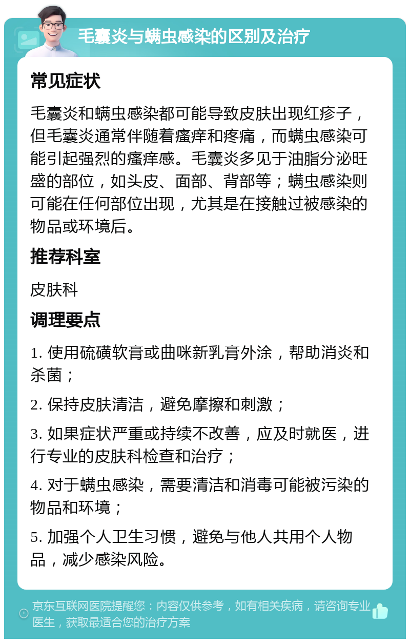 毛囊炎与螨虫感染的区别及治疗 常见症状 毛囊炎和螨虫感染都可能导致皮肤出现红疹子，但毛囊炎通常伴随着瘙痒和疼痛，而螨虫感染可能引起强烈的瘙痒感。毛囊炎多见于油脂分泌旺盛的部位，如头皮、面部、背部等；螨虫感染则可能在任何部位出现，尤其是在接触过被感染的物品或环境后。 推荐科室 皮肤科 调理要点 1. 使用硫磺软膏或曲咪新乳膏外涂，帮助消炎和杀菌； 2. 保持皮肤清洁，避免摩擦和刺激； 3. 如果症状严重或持续不改善，应及时就医，进行专业的皮肤科检查和治疗； 4. 对于螨虫感染，需要清洁和消毒可能被污染的物品和环境； 5. 加强个人卫生习惯，避免与他人共用个人物品，减少感染风险。