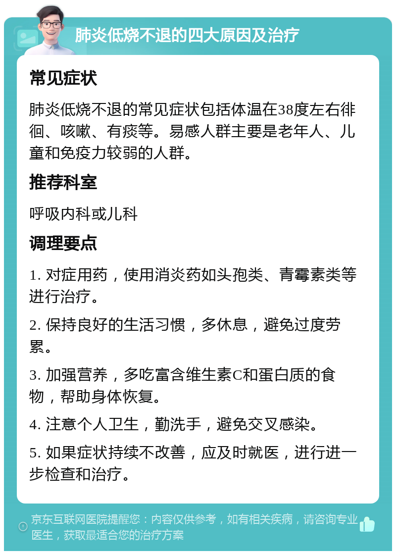 肺炎低烧不退的四大原因及治疗 常见症状 肺炎低烧不退的常见症状包括体温在38度左右徘徊、咳嗽、有痰等。易感人群主要是老年人、儿童和免疫力较弱的人群。 推荐科室 呼吸内科或儿科 调理要点 1. 对症用药，使用消炎药如头孢类、青霉素类等进行治疗。 2. 保持良好的生活习惯，多休息，避免过度劳累。 3. 加强营养，多吃富含维生素C和蛋白质的食物，帮助身体恢复。 4. 注意个人卫生，勤洗手，避免交叉感染。 5. 如果症状持续不改善，应及时就医，进行进一步检查和治疗。