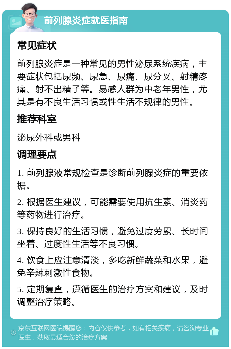 前列腺炎症就医指南 常见症状 前列腺炎症是一种常见的男性泌尿系统疾病，主要症状包括尿频、尿急、尿痛、尿分叉、射精疼痛、射不出精子等。易感人群为中老年男性，尤其是有不良生活习惯或性生活不规律的男性。 推荐科室 泌尿外科或男科 调理要点 1. 前列腺液常规检查是诊断前列腺炎症的重要依据。 2. 根据医生建议，可能需要使用抗生素、消炎药等药物进行治疗。 3. 保持良好的生活习惯，避免过度劳累、长时间坐着、过度性生活等不良习惯。 4. 饮食上应注意清淡，多吃新鲜蔬菜和水果，避免辛辣刺激性食物。 5. 定期复查，遵循医生的治疗方案和建议，及时调整治疗策略。