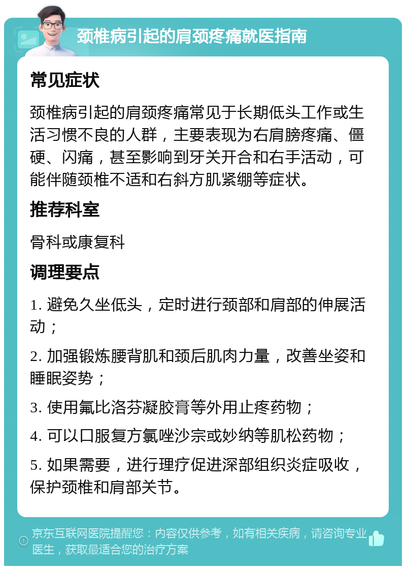 颈椎病引起的肩颈疼痛就医指南 常见症状 颈椎病引起的肩颈疼痛常见于长期低头工作或生活习惯不良的人群，主要表现为右肩膀疼痛、僵硬、闪痛，甚至影响到牙关开合和右手活动，可能伴随颈椎不适和右斜方肌紧绷等症状。 推荐科室 骨科或康复科 调理要点 1. 避免久坐低头，定时进行颈部和肩部的伸展活动； 2. 加强锻炼腰背肌和颈后肌肉力量，改善坐姿和睡眠姿势； 3. 使用氟比洛芬凝胶膏等外用止疼药物； 4. 可以口服复方氯唑沙宗或妙纳等肌松药物； 5. 如果需要，进行理疗促进深部组织炎症吸收，保护颈椎和肩部关节。