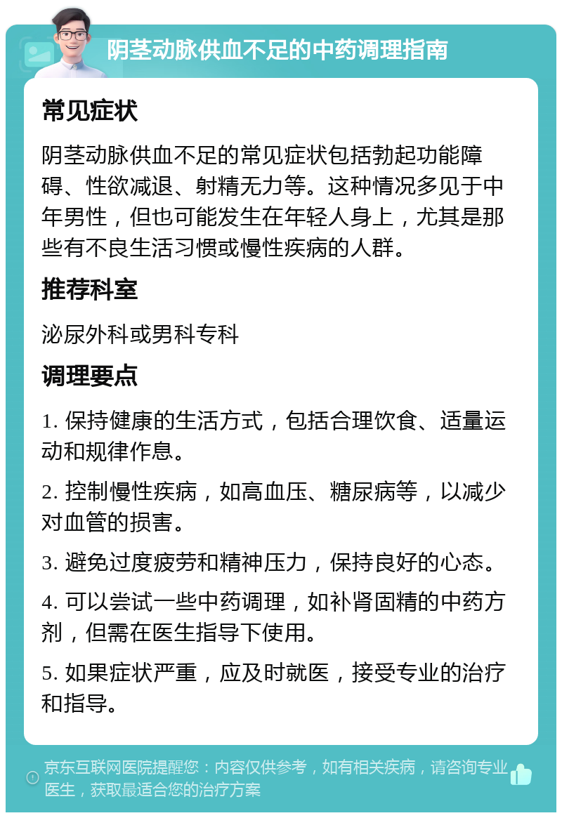 阴茎动脉供血不足的中药调理指南 常见症状 阴茎动脉供血不足的常见症状包括勃起功能障碍、性欲减退、射精无力等。这种情况多见于中年男性，但也可能发生在年轻人身上，尤其是那些有不良生活习惯或慢性疾病的人群。 推荐科室 泌尿外科或男科专科 调理要点 1. 保持健康的生活方式，包括合理饮食、适量运动和规律作息。 2. 控制慢性疾病，如高血压、糖尿病等，以减少对血管的损害。 3. 避免过度疲劳和精神压力，保持良好的心态。 4. 可以尝试一些中药调理，如补肾固精的中药方剂，但需在医生指导下使用。 5. 如果症状严重，应及时就医，接受专业的治疗和指导。