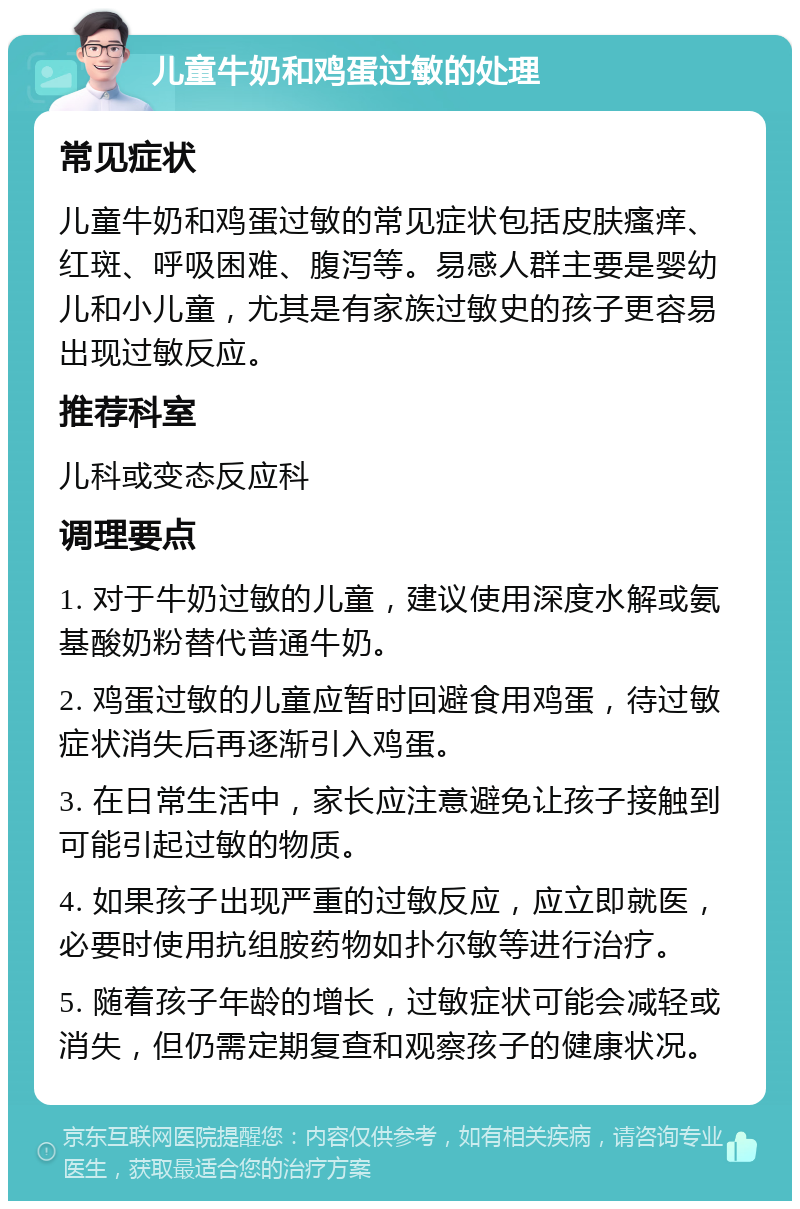 儿童牛奶和鸡蛋过敏的处理 常见症状 儿童牛奶和鸡蛋过敏的常见症状包括皮肤瘙痒、红斑、呼吸困难、腹泻等。易感人群主要是婴幼儿和小儿童，尤其是有家族过敏史的孩子更容易出现过敏反应。 推荐科室 儿科或变态反应科 调理要点 1. 对于牛奶过敏的儿童，建议使用深度水解或氨基酸奶粉替代普通牛奶。 2. 鸡蛋过敏的儿童应暂时回避食用鸡蛋，待过敏症状消失后再逐渐引入鸡蛋。 3. 在日常生活中，家长应注意避免让孩子接触到可能引起过敏的物质。 4. 如果孩子出现严重的过敏反应，应立即就医，必要时使用抗组胺药物如扑尔敏等进行治疗。 5. 随着孩子年龄的增长，过敏症状可能会减轻或消失，但仍需定期复查和观察孩子的健康状况。