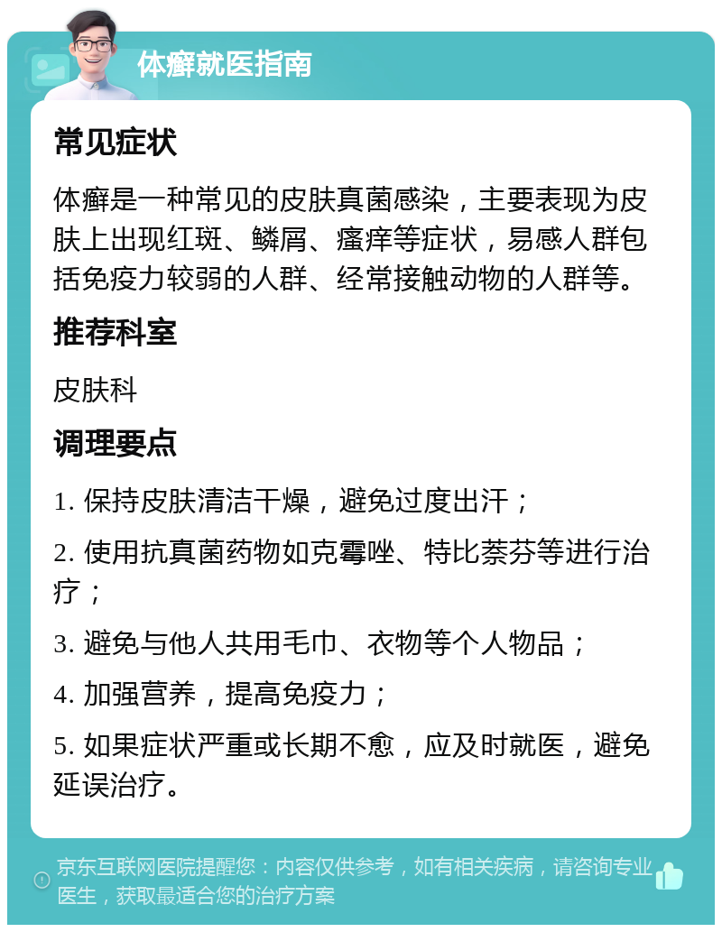 体癣就医指南 常见症状 体癣是一种常见的皮肤真菌感染，主要表现为皮肤上出现红斑、鳞屑、瘙痒等症状，易感人群包括免疫力较弱的人群、经常接触动物的人群等。 推荐科室 皮肤科 调理要点 1. 保持皮肤清洁干燥，避免过度出汗； 2. 使用抗真菌药物如克霉唑、特比萘芬等进行治疗； 3. 避免与他人共用毛巾、衣物等个人物品； 4. 加强营养，提高免疫力； 5. 如果症状严重或长期不愈，应及时就医，避免延误治疗。