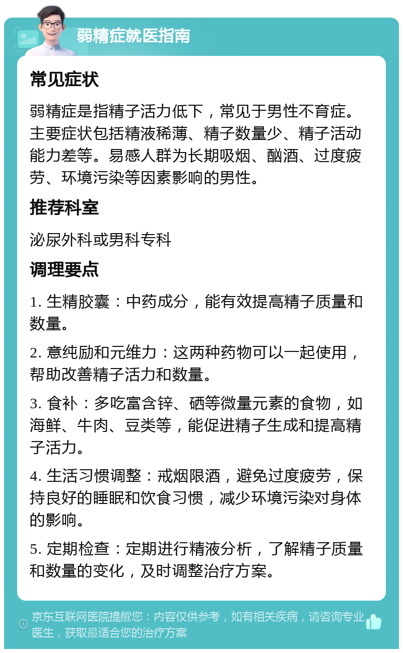 弱精症就医指南 常见症状 弱精症是指精子活力低下，常见于男性不育症。主要症状包括精液稀薄、精子数量少、精子活动能力差等。易感人群为长期吸烟、酗酒、过度疲劳、环境污染等因素影响的男性。 推荐科室 泌尿外科或男科专科 调理要点 1. 生精胶囊：中药成分，能有效提高精子质量和数量。 2. 意纯励和元维力：这两种药物可以一起使用，帮助改善精子活力和数量。 3. 食补：多吃富含锌、硒等微量元素的食物，如海鲜、牛肉、豆类等，能促进精子生成和提高精子活力。 4. 生活习惯调整：戒烟限酒，避免过度疲劳，保持良好的睡眠和饮食习惯，减少环境污染对身体的影响。 5. 定期检查：定期进行精液分析，了解精子质量和数量的变化，及时调整治疗方案。