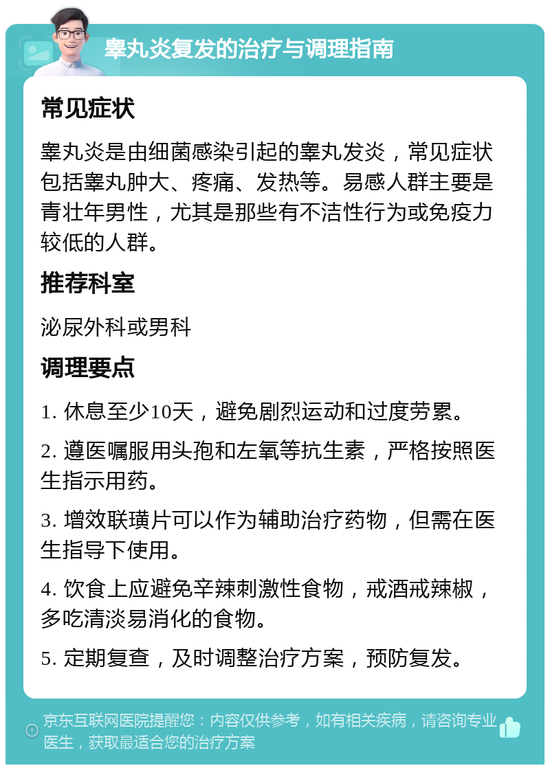 睾丸炎复发的治疗与调理指南 常见症状 睾丸炎是由细菌感染引起的睾丸发炎，常见症状包括睾丸肿大、疼痛、发热等。易感人群主要是青壮年男性，尤其是那些有不洁性行为或免疫力较低的人群。 推荐科室 泌尿外科或男科 调理要点 1. 休息至少10天，避免剧烈运动和过度劳累。 2. 遵医嘱服用头孢和左氧等抗生素，严格按照医生指示用药。 3. 增效联璜片可以作为辅助治疗药物，但需在医生指导下使用。 4. 饮食上应避免辛辣刺激性食物，戒酒戒辣椒，多吃清淡易消化的食物。 5. 定期复查，及时调整治疗方案，预防复发。