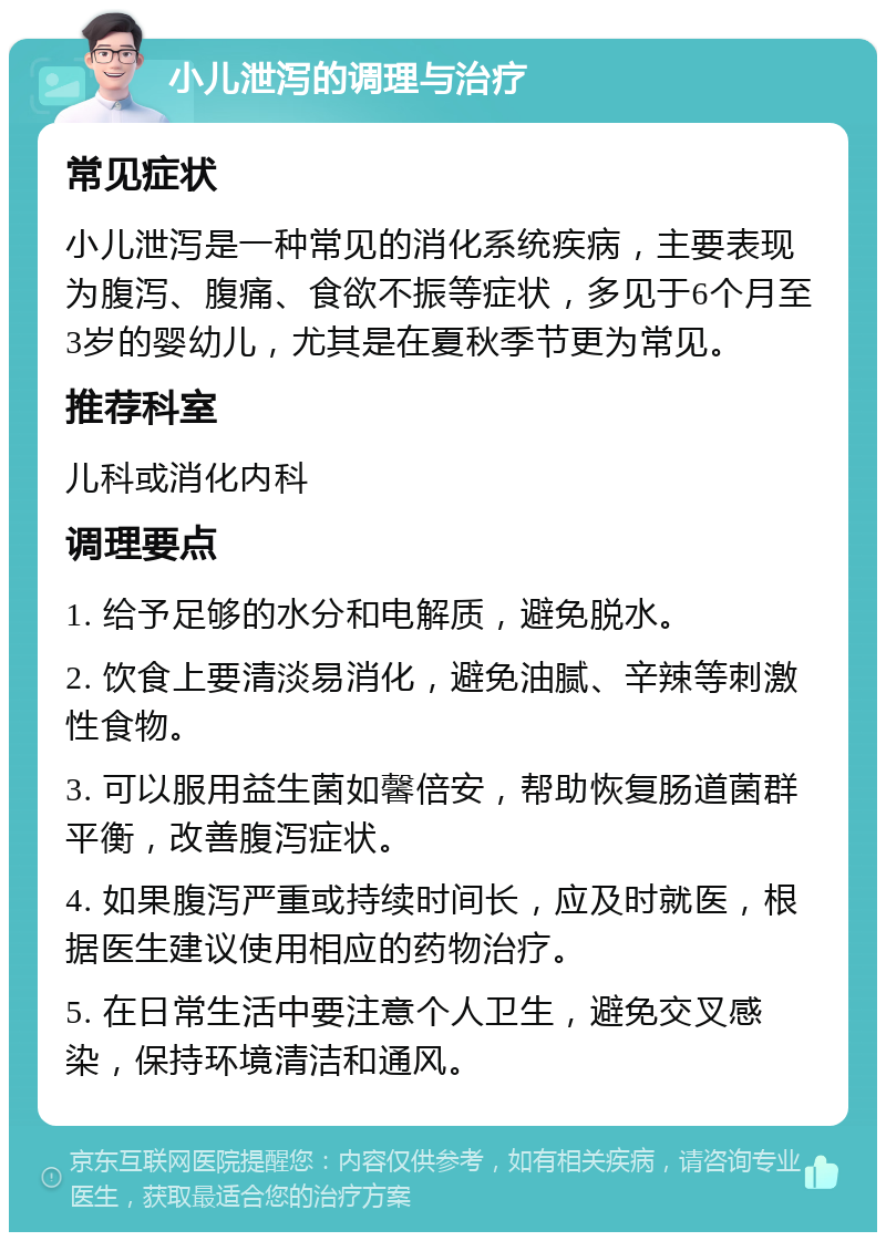 小儿泄泻的调理与治疗 常见症状 小儿泄泻是一种常见的消化系统疾病，主要表现为腹泻、腹痛、食欲不振等症状，多见于6个月至3岁的婴幼儿，尤其是在夏秋季节更为常见。 推荐科室 儿科或消化内科 调理要点 1. 给予足够的水分和电解质，避免脱水。 2. 饮食上要清淡易消化，避免油腻、辛辣等刺激性食物。 3. 可以服用益生菌如馨倍安，帮助恢复肠道菌群平衡，改善腹泻症状。 4. 如果腹泻严重或持续时间长，应及时就医，根据医生建议使用相应的药物治疗。 5. 在日常生活中要注意个人卫生，避免交叉感染，保持环境清洁和通风。