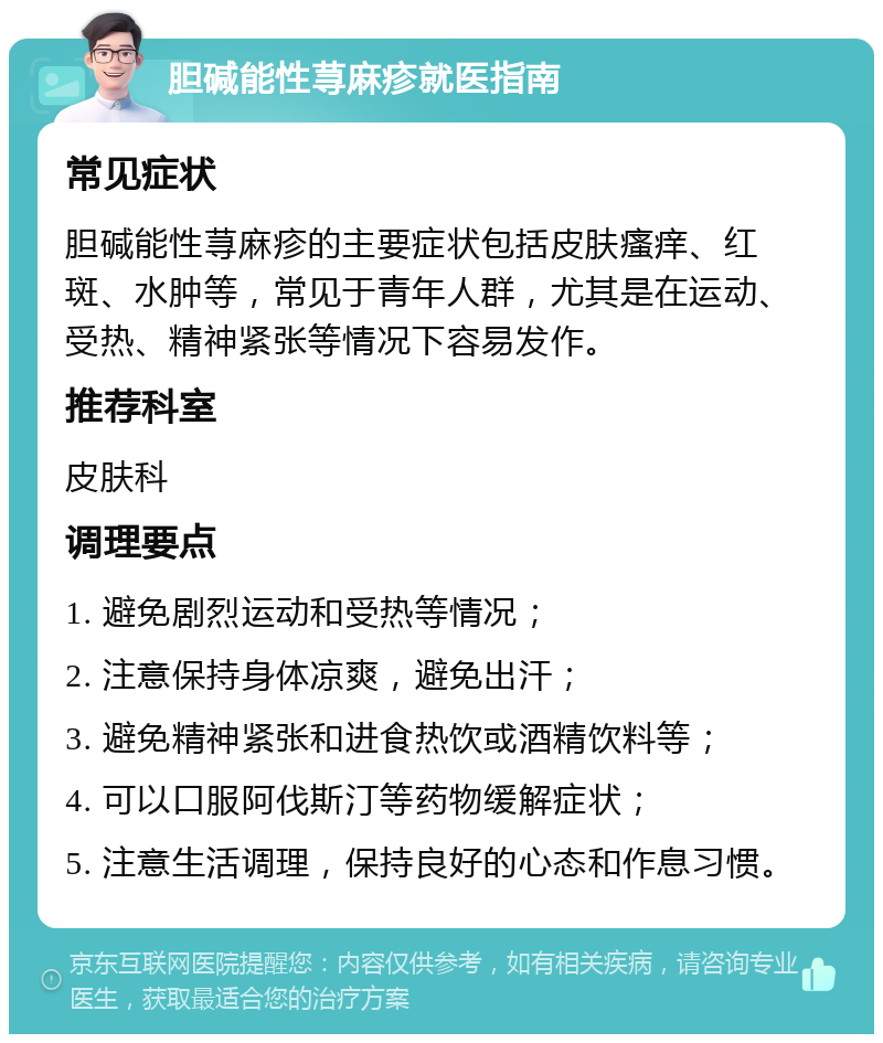 胆碱能性荨麻疹就医指南 常见症状 胆碱能性荨麻疹的主要症状包括皮肤瘙痒、红斑、水肿等，常见于青年人群，尤其是在运动、受热、精神紧张等情况下容易发作。 推荐科室 皮肤科 调理要点 1. 避免剧烈运动和受热等情况； 2. 注意保持身体凉爽，避免出汗； 3. 避免精神紧张和进食热饮或酒精饮料等； 4. 可以口服阿伐斯汀等药物缓解症状； 5. 注意生活调理，保持良好的心态和作息习惯。