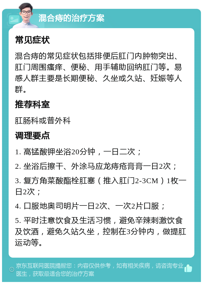 混合痔的治疗方案 常见症状 混合痔的常见症状包括排便后肛门内肿物突出、肛门周围瘙痒、便秘、用手辅助回纳肛门等。易感人群主要是长期便秘、久坐或久站、妊娠等人群。 推荐科室 肛肠科或普外科 调理要点 1. 高锰酸钾坐浴20分钟，一日二次； 2. 坐浴后擦干、外涂马应龙痔疮膏膏一日2次； 3. 复方角菜酸酯栓肛塞（推入肛门2-3CM）1枚一日2次； 4. 口服地奥司明片一日2次、一次2片口服； 5. 平时注意饮食及生活习惯，避免辛辣刺激饮食及饮酒，避免久站久坐，控制在3分钟内，做提肛运动等。