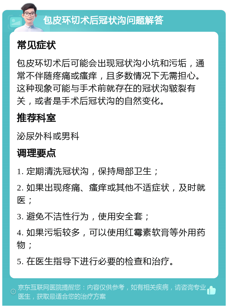 包皮环切术后冠状沟问题解答 常见症状 包皮环切术后可能会出现冠状沟小坑和污垢，通常不伴随疼痛或瘙痒，且多数情况下无需担心。这种现象可能与手术前就存在的冠状沟皲裂有关，或者是手术后冠状沟的自然变化。 推荐科室 泌尿外科或男科 调理要点 1. 定期清洗冠状沟，保持局部卫生； 2. 如果出现疼痛、瘙痒或其他不适症状，及时就医； 3. 避免不洁性行为，使用安全套； 4. 如果污垢较多，可以使用红霉素软膏等外用药物； 5. 在医生指导下进行必要的检查和治疗。