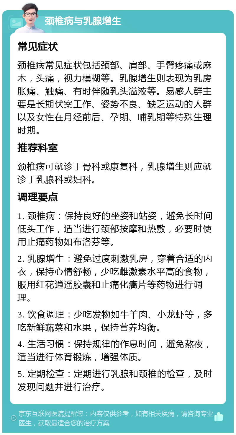 颈椎病与乳腺增生 常见症状 颈椎病常见症状包括颈部、肩部、手臂疼痛或麻木，头痛，视力模糊等。乳腺增生则表现为乳房胀痛、触痛、有时伴随乳头溢液等。易感人群主要是长期伏案工作、姿势不良、缺乏运动的人群以及女性在月经前后、孕期、哺乳期等特殊生理时期。 推荐科室 颈椎病可就诊于骨科或康复科，乳腺增生则应就诊于乳腺科或妇科。 调理要点 1. 颈椎病：保持良好的坐姿和站姿，避免长时间低头工作，适当进行颈部按摩和热敷，必要时使用止痛药物如布洛芬等。 2. 乳腺增生：避免过度刺激乳房，穿着合适的内衣，保持心情舒畅，少吃雌激素水平高的食物，服用红花逍遥胶囊和止痛化癥片等药物进行调理。 3. 饮食调理：少吃发物如牛羊肉、小龙虾等，多吃新鲜蔬菜和水果，保持营养均衡。 4. 生活习惯：保持规律的作息时间，避免熬夜，适当进行体育锻炼，增强体质。 5. 定期检查：定期进行乳腺和颈椎的检查，及时发现问题并进行治疗。