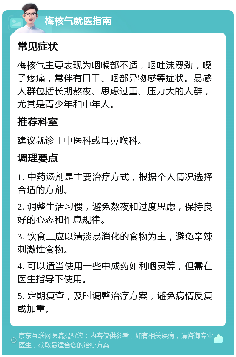 梅核气就医指南 常见症状 梅核气主要表现为咽喉部不适，咽吐沫费劲，嗓子疼痛，常伴有口干、咽部异物感等症状。易感人群包括长期熬夜、思虑过重、压力大的人群，尤其是青少年和中年人。 推荐科室 建议就诊于中医科或耳鼻喉科。 调理要点 1. 中药汤剂是主要治疗方式，根据个人情况选择合适的方剂。 2. 调整生活习惯，避免熬夜和过度思虑，保持良好的心态和作息规律。 3. 饮食上应以清淡易消化的食物为主，避免辛辣刺激性食物。 4. 可以适当使用一些中成药如利咽灵等，但需在医生指导下使用。 5. 定期复查，及时调整治疗方案，避免病情反复或加重。