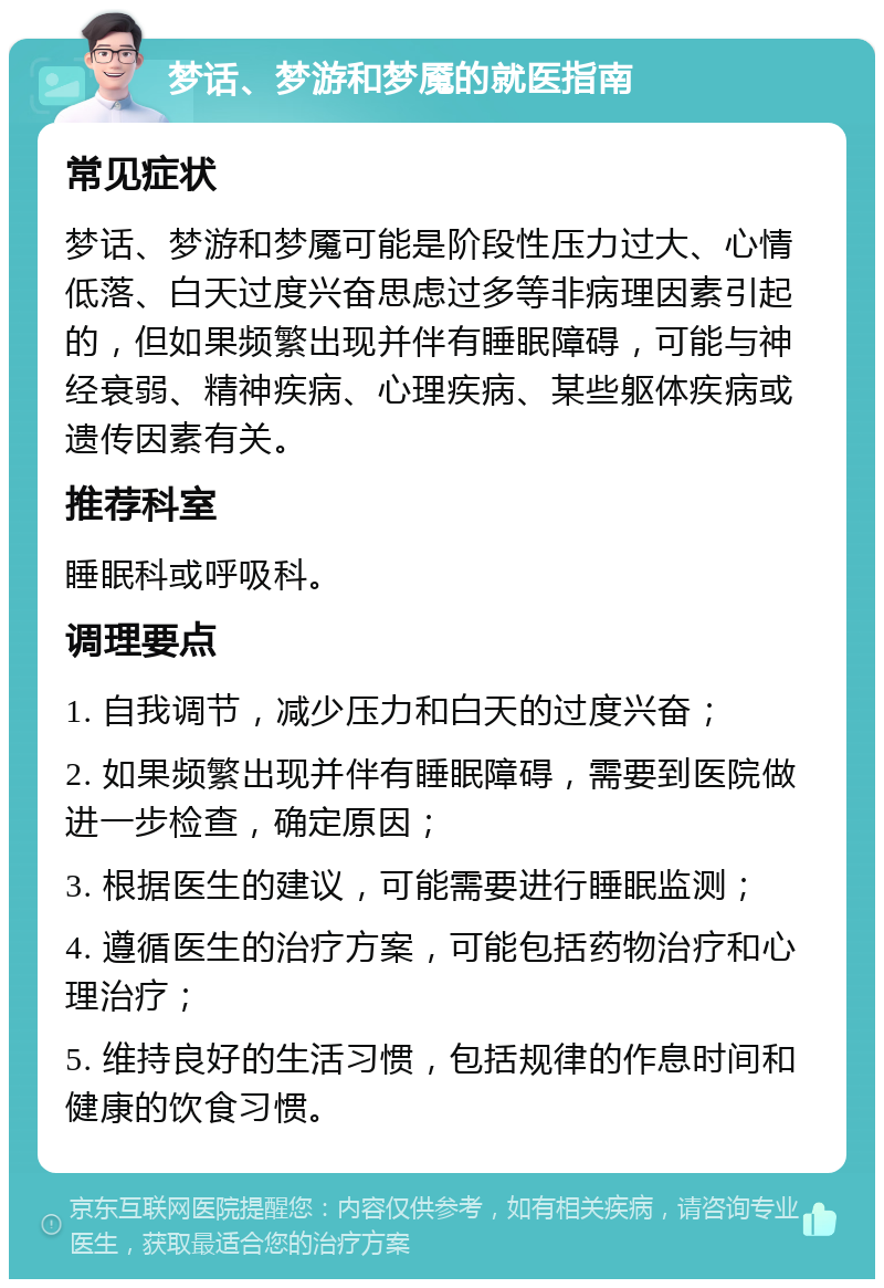 梦话、梦游和梦魇的就医指南 常见症状 梦话、梦游和梦魇可能是阶段性压力过大、心情低落、白天过度兴奋思虑过多等非病理因素引起的，但如果频繁出现并伴有睡眠障碍，可能与神经衰弱、精神疾病、心理疾病、某些躯体疾病或遗传因素有关。 推荐科室 睡眠科或呼吸科。 调理要点 1. 自我调节，减少压力和白天的过度兴奋； 2. 如果频繁出现并伴有睡眠障碍，需要到医院做进一步检查，确定原因； 3. 根据医生的建议，可能需要进行睡眠监测； 4. 遵循医生的治疗方案，可能包括药物治疗和心理治疗； 5. 维持良好的生活习惯，包括规律的作息时间和健康的饮食习惯。