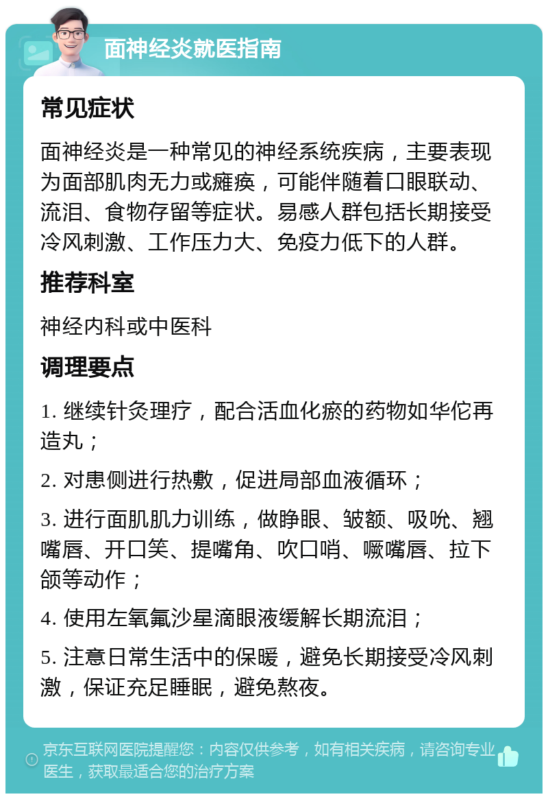 面神经炎就医指南 常见症状 面神经炎是一种常见的神经系统疾病，主要表现为面部肌肉无力或瘫痪，可能伴随着口眼联动、流泪、食物存留等症状。易感人群包括长期接受冷风刺激、工作压力大、免疫力低下的人群。 推荐科室 神经内科或中医科 调理要点 1. 继续针灸理疗，配合活血化瘀的药物如华佗再造丸； 2. 对患侧进行热敷，促进局部血液循环； 3. 进行面肌肌力训练，做睁眼、皱额、吸吮、翘嘴唇、开口笑、提嘴角、吹口哨、噘嘴唇、拉下颌等动作； 4. 使用左氧氟沙星滴眼液缓解长期流泪； 5. 注意日常生活中的保暖，避免长期接受冷风刺激，保证充足睡眠，避免熬夜。