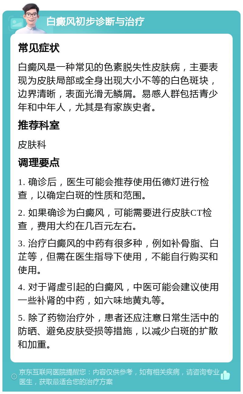 白癜风初步诊断与治疗 常见症状 白癜风是一种常见的色素脱失性皮肤病，主要表现为皮肤局部或全身出现大小不等的白色斑块，边界清晰，表面光滑无鳞屑。易感人群包括青少年和中年人，尤其是有家族史者。 推荐科室 皮肤科 调理要点 1. 确诊后，医生可能会推荐使用伍德灯进行检查，以确定白斑的性质和范围。 2. 如果确诊为白癜风，可能需要进行皮肤CT检查，费用大约在几百元左右。 3. 治疗白癜风的中药有很多种，例如补骨脂、白芷等，但需在医生指导下使用，不能自行购买和使用。 4. 对于肾虚引起的白癜风，中医可能会建议使用一些补肾的中药，如六味地黄丸等。 5. 除了药物治疗外，患者还应注意日常生活中的防晒、避免皮肤受损等措施，以减少白斑的扩散和加重。