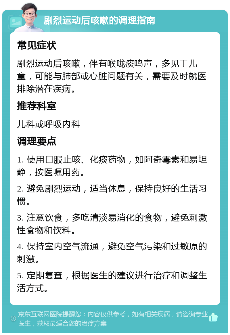 剧烈运动后咳嗽的调理指南 常见症状 剧烈运动后咳嗽，伴有喉咙痰鸣声，多见于儿童，可能与肺部或心脏问题有关，需要及时就医排除潜在疾病。 推荐科室 儿科或呼吸内科 调理要点 1. 使用口服止咳、化痰药物，如阿奇霉素和易坦静，按医嘱用药。 2. 避免剧烈运动，适当休息，保持良好的生活习惯。 3. 注意饮食，多吃清淡易消化的食物，避免刺激性食物和饮料。 4. 保持室内空气流通，避免空气污染和过敏原的刺激。 5. 定期复查，根据医生的建议进行治疗和调整生活方式。