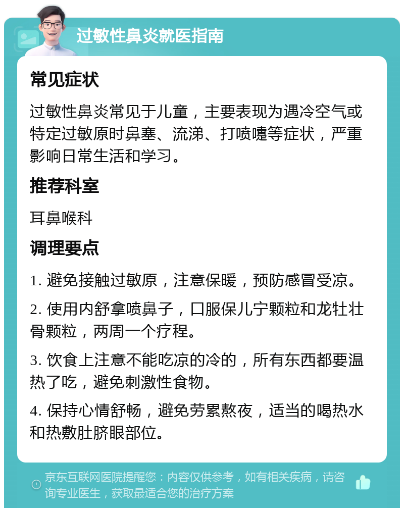 过敏性鼻炎就医指南 常见症状 过敏性鼻炎常见于儿童，主要表现为遇冷空气或特定过敏原时鼻塞、流涕、打喷嚏等症状，严重影响日常生活和学习。 推荐科室 耳鼻喉科 调理要点 1. 避免接触过敏原，注意保暖，预防感冒受凉。 2. 使用内舒拿喷鼻子，口服保儿宁颗粒和龙牡壮骨颗粒，两周一个疗程。 3. 饮食上注意不能吃凉的冷的，所有东西都要温热了吃，避免刺激性食物。 4. 保持心情舒畅，避免劳累熬夜，适当的喝热水和热敷肚脐眼部位。