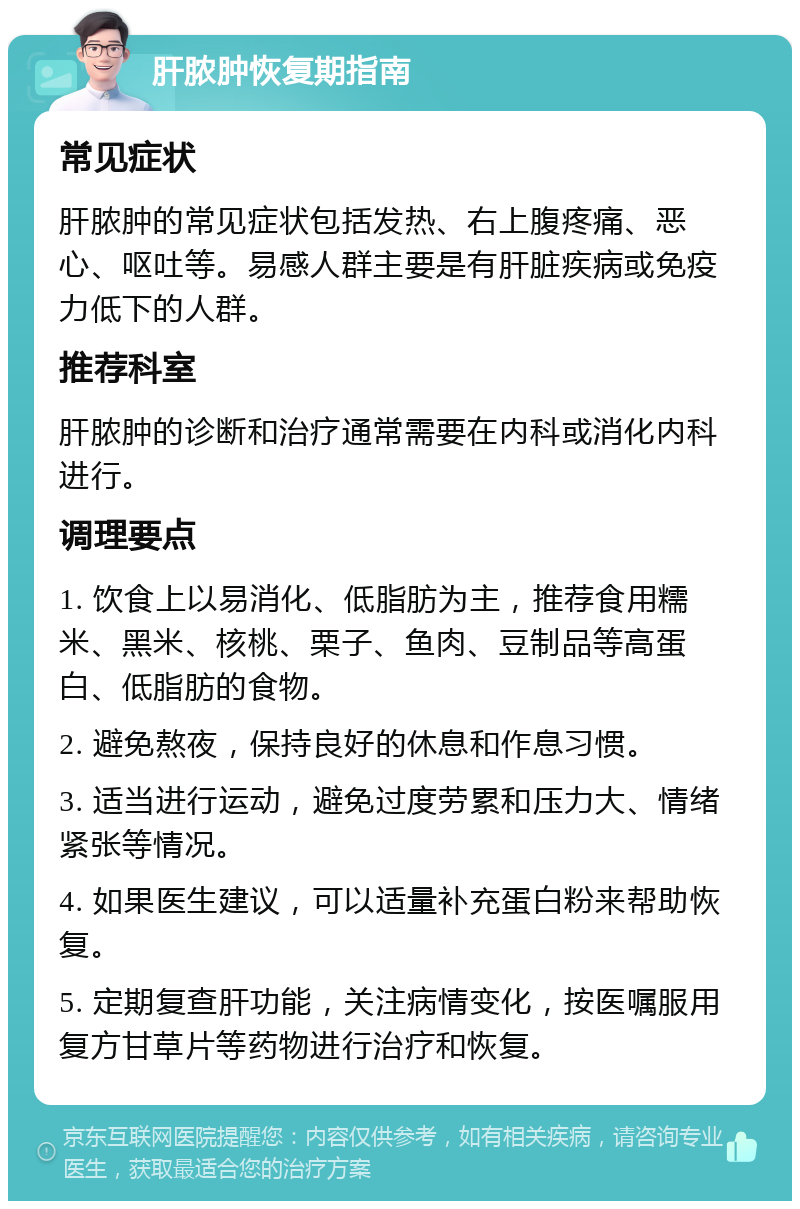 肝脓肿恢复期指南 常见症状 肝脓肿的常见症状包括发热、右上腹疼痛、恶心、呕吐等。易感人群主要是有肝脏疾病或免疫力低下的人群。 推荐科室 肝脓肿的诊断和治疗通常需要在内科或消化内科进行。 调理要点 1. 饮食上以易消化、低脂肪为主，推荐食用糯米、黑米、核桃、栗子、鱼肉、豆制品等高蛋白、低脂肪的食物。 2. 避免熬夜，保持良好的休息和作息习惯。 3. 适当进行运动，避免过度劳累和压力大、情绪紧张等情况。 4. 如果医生建议，可以适量补充蛋白粉来帮助恢复。 5. 定期复查肝功能，关注病情变化，按医嘱服用复方甘草片等药物进行治疗和恢复。