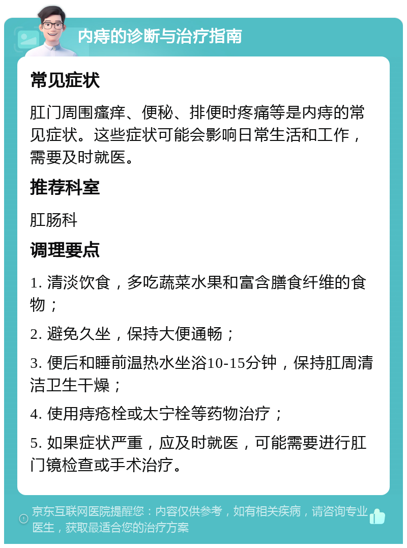 内痔的诊断与治疗指南 常见症状 肛门周围瘙痒、便秘、排便时疼痛等是内痔的常见症状。这些症状可能会影响日常生活和工作，需要及时就医。 推荐科室 肛肠科 调理要点 1. 清淡饮食，多吃蔬菜水果和富含膳食纤维的食物； 2. 避免久坐，保持大便通畅； 3. 便后和睡前温热水坐浴10-15分钟，保持肛周清洁卫生干燥； 4. 使用痔疮栓或太宁栓等药物治疗； 5. 如果症状严重，应及时就医，可能需要进行肛门镜检查或手术治疗。