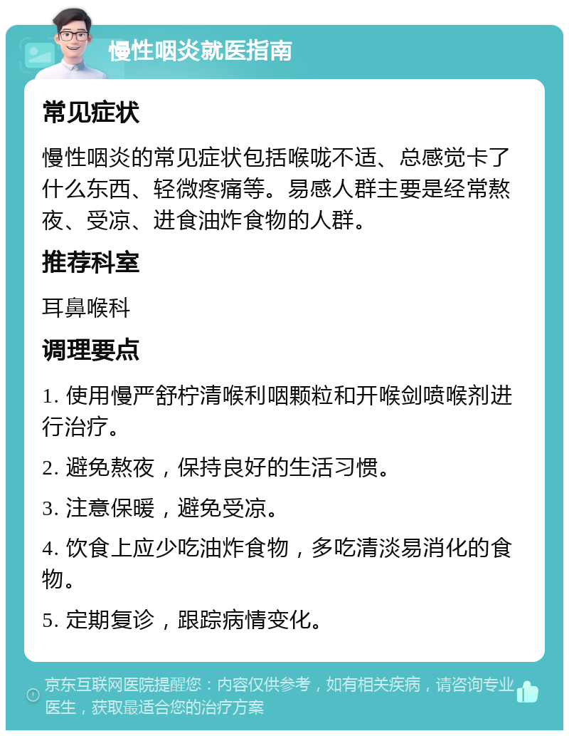 慢性咽炎就医指南 常见症状 慢性咽炎的常见症状包括喉咙不适、总感觉卡了什么东西、轻微疼痛等。易感人群主要是经常熬夜、受凉、进食油炸食物的人群。 推荐科室 耳鼻喉科 调理要点 1. 使用慢严舒柠清喉利咽颗粒和开喉剑喷喉剂进行治疗。 2. 避免熬夜，保持良好的生活习惯。 3. 注意保暖，避免受凉。 4. 饮食上应少吃油炸食物，多吃清淡易消化的食物。 5. 定期复诊，跟踪病情变化。