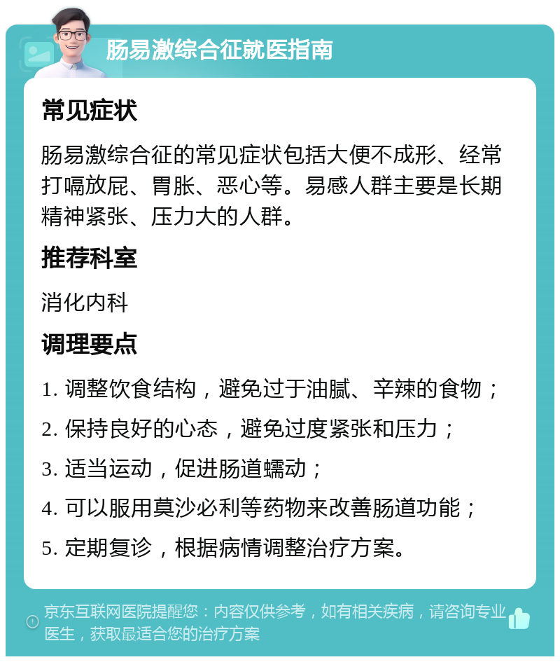 肠易激综合征就医指南 常见症状 肠易激综合征的常见症状包括大便不成形、经常打嗝放屁、胃胀、恶心等。易感人群主要是长期精神紧张、压力大的人群。 推荐科室 消化内科 调理要点 1. 调整饮食结构，避免过于油腻、辛辣的食物； 2. 保持良好的心态，避免过度紧张和压力； 3. 适当运动，促进肠道蠕动； 4. 可以服用莫沙必利等药物来改善肠道功能； 5. 定期复诊，根据病情调整治疗方案。