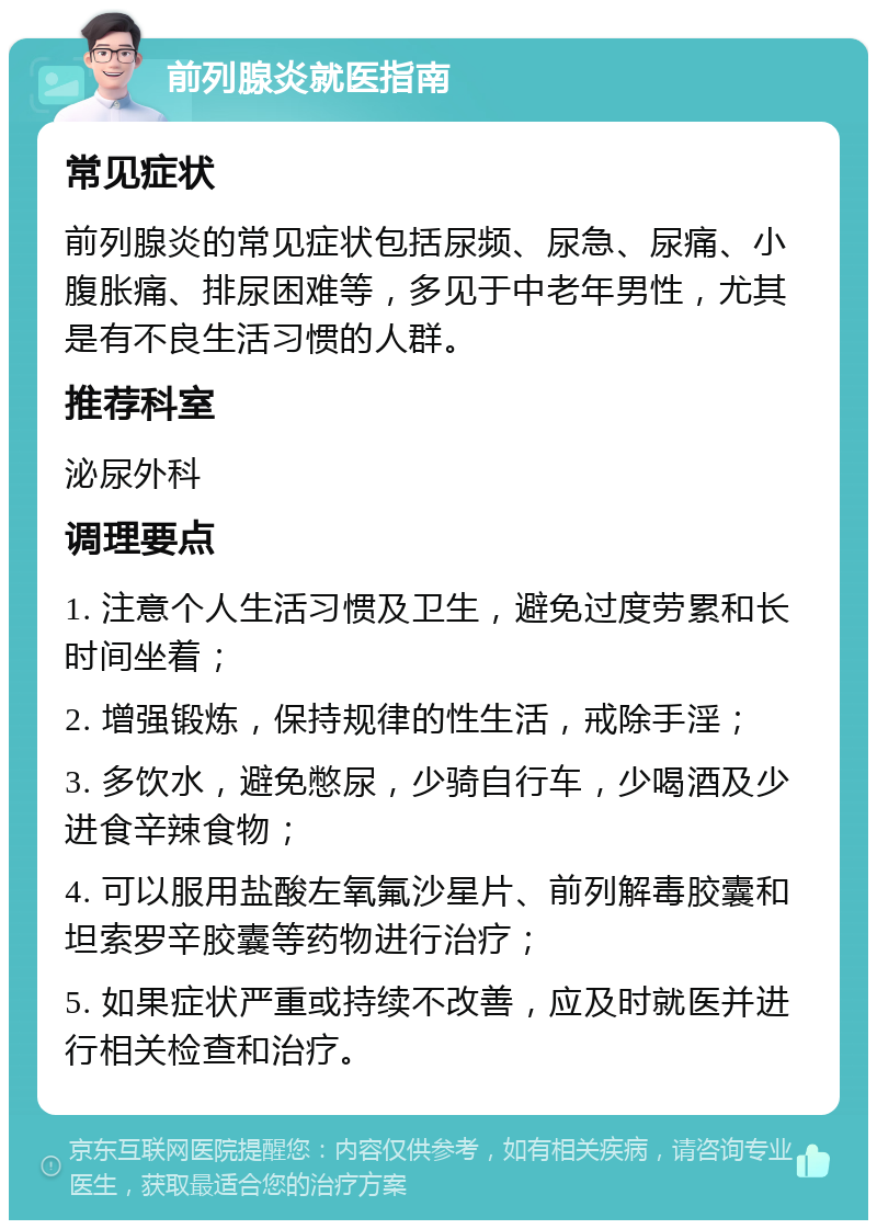 前列腺炎就医指南 常见症状 前列腺炎的常见症状包括尿频、尿急、尿痛、小腹胀痛、排尿困难等，多见于中老年男性，尤其是有不良生活习惯的人群。 推荐科室 泌尿外科 调理要点 1. 注意个人生活习惯及卫生，避免过度劳累和长时间坐着； 2. 增强锻炼，保持规律的性生活，戒除手淫； 3. 多饮水，避免憋尿，少骑自行车，少喝酒及少进食辛辣食物； 4. 可以服用盐酸左氧氟沙星片、前列解毒胶囊和坦索罗辛胶囊等药物进行治疗； 5. 如果症状严重或持续不改善，应及时就医并进行相关检查和治疗。