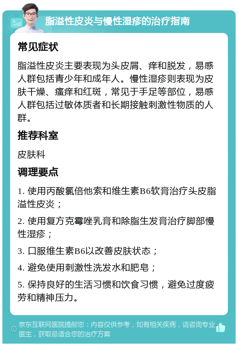 脂溢性皮炎与慢性湿疹的治疗指南 常见症状 脂溢性皮炎主要表现为头皮屑、痒和脱发，易感人群包括青少年和成年人。慢性湿疹则表现为皮肤干燥、瘙痒和红斑，常见于手足等部位，易感人群包括过敏体质者和长期接触刺激性物质的人群。 推荐科室 皮肤科 调理要点 1. 使用丙酸氯倍他索和维生素B6软膏治疗头皮脂溢性皮炎； 2. 使用复方克霉唑乳膏和除脂生发膏治疗脚部慢性湿疹； 3. 口服维生素B6以改善皮肤状态； 4. 避免使用刺激性洗发水和肥皂； 5. 保持良好的生活习惯和饮食习惯，避免过度疲劳和精神压力。