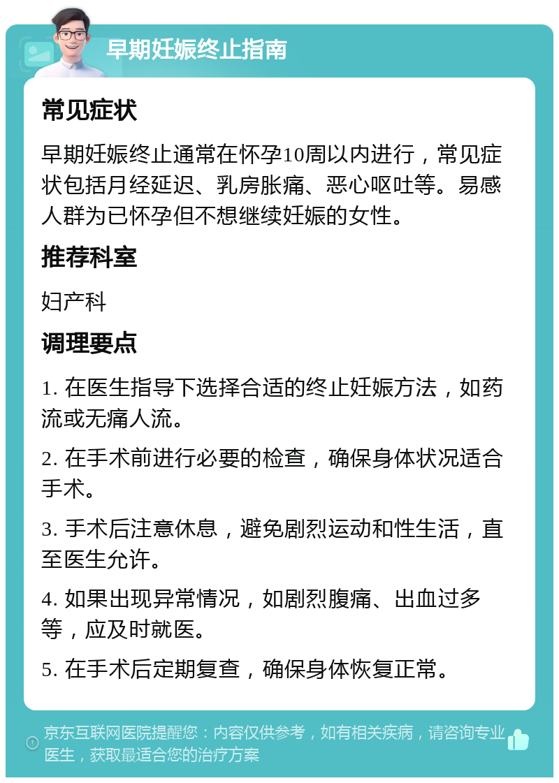 早期妊娠终止指南 常见症状 早期妊娠终止通常在怀孕10周以内进行，常见症状包括月经延迟、乳房胀痛、恶心呕吐等。易感人群为已怀孕但不想继续妊娠的女性。 推荐科室 妇产科 调理要点 1. 在医生指导下选择合适的终止妊娠方法，如药流或无痛人流。 2. 在手术前进行必要的检查，确保身体状况适合手术。 3. 手术后注意休息，避免剧烈运动和性生活，直至医生允许。 4. 如果出现异常情况，如剧烈腹痛、出血过多等，应及时就医。 5. 在手术后定期复查，确保身体恢复正常。