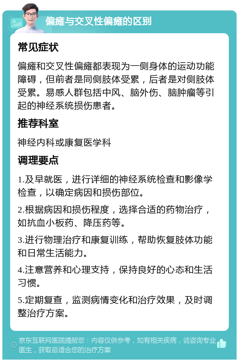 偏瘫与交叉性偏瘫的区别 常见症状 偏瘫和交叉性偏瘫都表现为一侧身体的运动功能障碍，但前者是同侧肢体受累，后者是对侧肢体受累。易感人群包括中风、脑外伤、脑肿瘤等引起的神经系统损伤患者。 推荐科室 神经内科或康复医学科 调理要点 1.及早就医，进行详细的神经系统检查和影像学检查，以确定病因和损伤部位。 2.根据病因和损伤程度，选择合适的药物治疗，如抗血小板药、降压药等。 3.进行物理治疗和康复训练，帮助恢复肢体功能和日常生活能力。 4.注意营养和心理支持，保持良好的心态和生活习惯。 5.定期复查，监测病情变化和治疗效果，及时调整治疗方案。