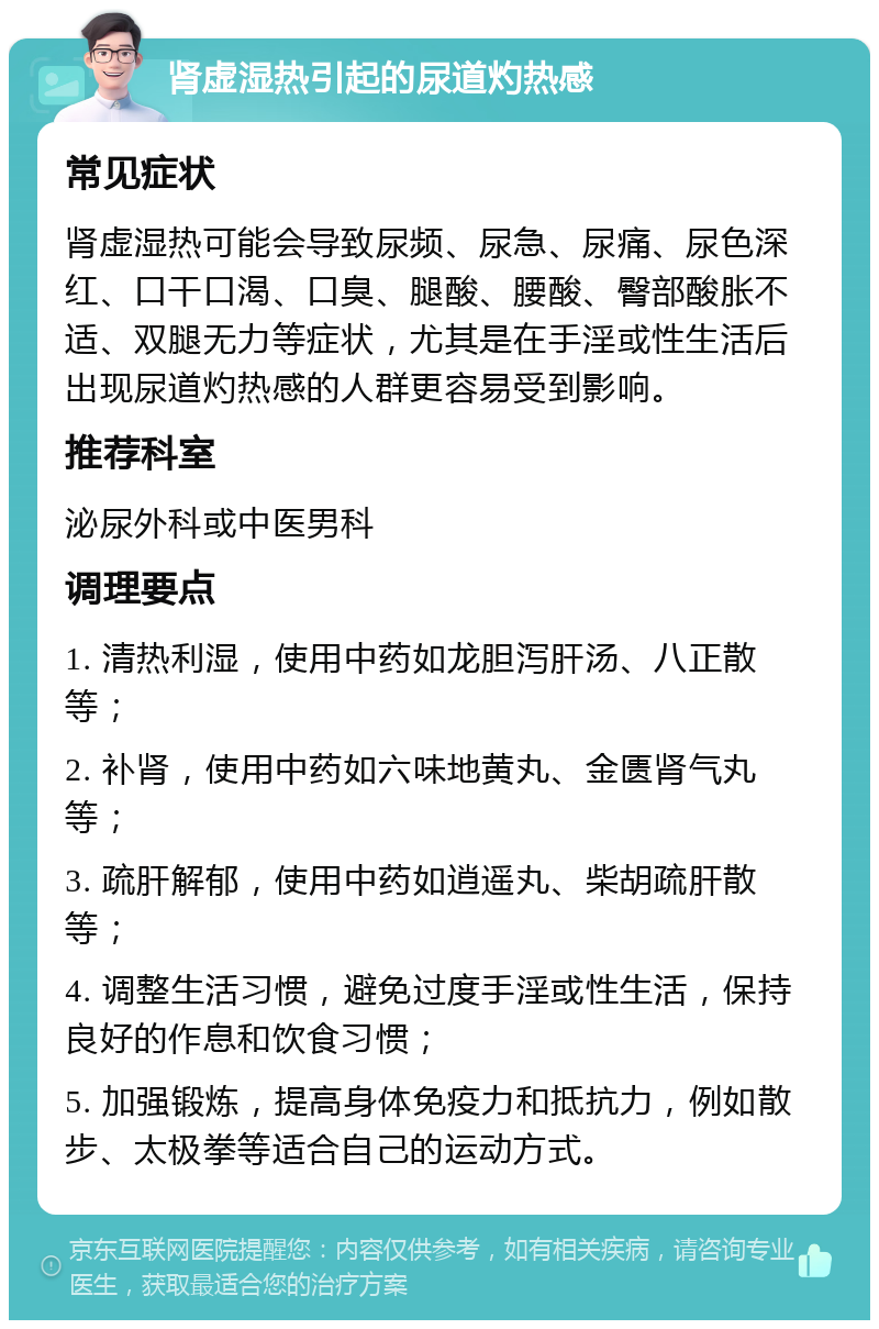 肾虚湿热引起的尿道灼热感 常见症状 肾虚湿热可能会导致尿频、尿急、尿痛、尿色深红、口干口渴、口臭、腿酸、腰酸、臀部酸胀不适、双腿无力等症状，尤其是在手淫或性生活后出现尿道灼热感的人群更容易受到影响。 推荐科室 泌尿外科或中医男科 调理要点 1. 清热利湿，使用中药如龙胆泻肝汤、八正散等； 2. 补肾，使用中药如六味地黄丸、金匮肾气丸等； 3. 疏肝解郁，使用中药如逍遥丸、柴胡疏肝散等； 4. 调整生活习惯，避免过度手淫或性生活，保持良好的作息和饮食习惯； 5. 加强锻炼，提高身体免疫力和抵抗力，例如散步、太极拳等适合自己的运动方式。