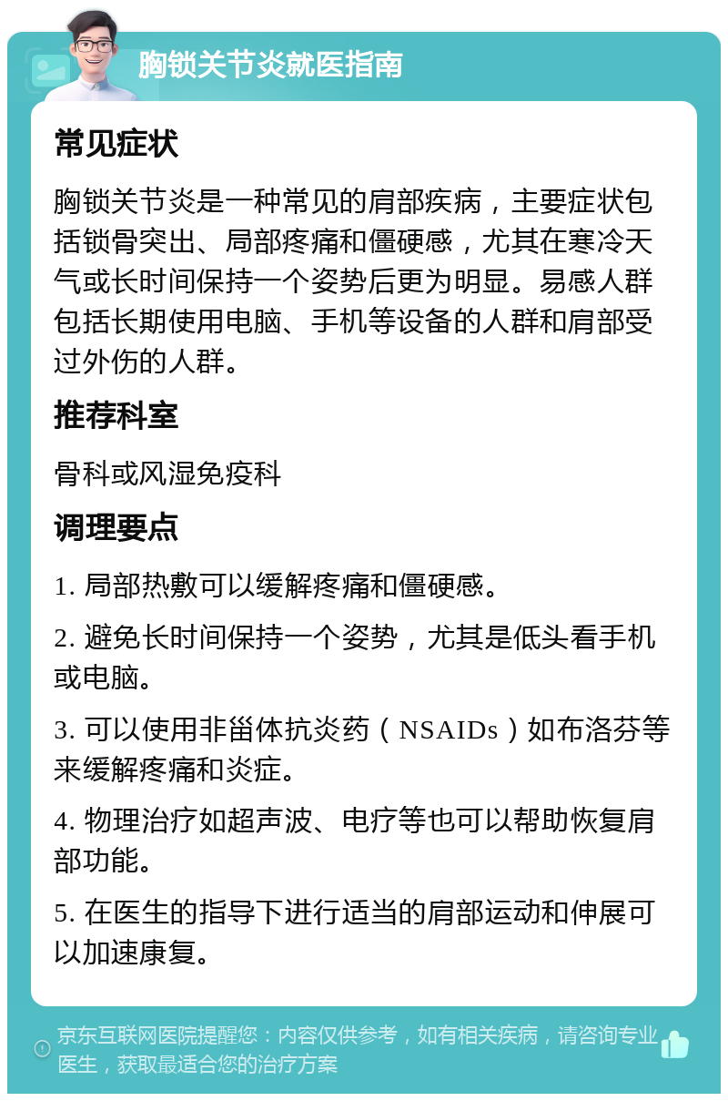 胸锁关节炎就医指南 常见症状 胸锁关节炎是一种常见的肩部疾病，主要症状包括锁骨突出、局部疼痛和僵硬感，尤其在寒冷天气或长时间保持一个姿势后更为明显。易感人群包括长期使用电脑、手机等设备的人群和肩部受过外伤的人群。 推荐科室 骨科或风湿免疫科 调理要点 1. 局部热敷可以缓解疼痛和僵硬感。 2. 避免长时间保持一个姿势，尤其是低头看手机或电脑。 3. 可以使用非甾体抗炎药（NSAIDs）如布洛芬等来缓解疼痛和炎症。 4. 物理治疗如超声波、电疗等也可以帮助恢复肩部功能。 5. 在医生的指导下进行适当的肩部运动和伸展可以加速康复。