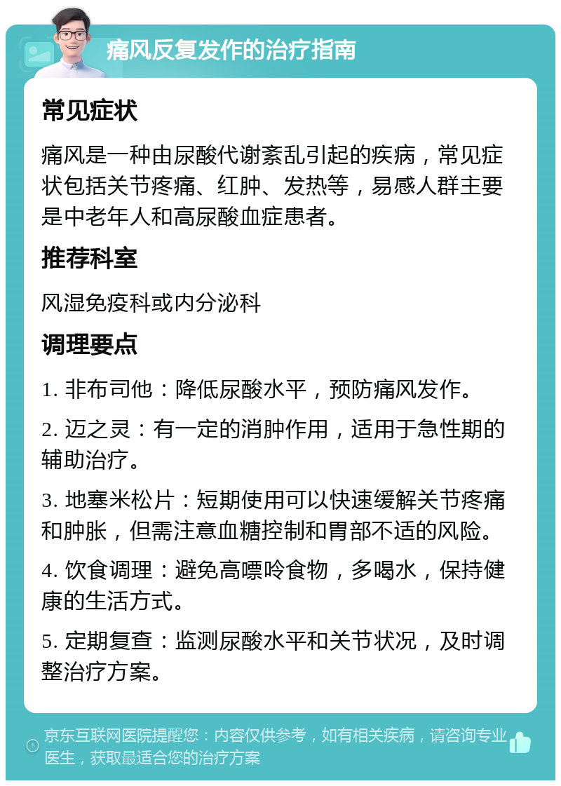 痛风反复发作的治疗指南 常见症状 痛风是一种由尿酸代谢紊乱引起的疾病，常见症状包括关节疼痛、红肿、发热等，易感人群主要是中老年人和高尿酸血症患者。 推荐科室 风湿免疫科或内分泌科 调理要点 1. 非布司他：降低尿酸水平，预防痛风发作。 2. 迈之灵：有一定的消肿作用，适用于急性期的辅助治疗。 3. 地塞米松片：短期使用可以快速缓解关节疼痛和肿胀，但需注意血糖控制和胃部不适的风险。 4. 饮食调理：避免高嘌呤食物，多喝水，保持健康的生活方式。 5. 定期复查：监测尿酸水平和关节状况，及时调整治疗方案。