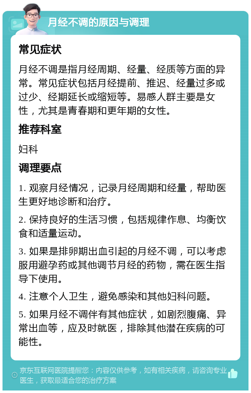 月经不调的原因与调理 常见症状 月经不调是指月经周期、经量、经质等方面的异常。常见症状包括月经提前、推迟、经量过多或过少、经期延长或缩短等。易感人群主要是女性，尤其是青春期和更年期的女性。 推荐科室 妇科 调理要点 1. 观察月经情况，记录月经周期和经量，帮助医生更好地诊断和治疗。 2. 保持良好的生活习惯，包括规律作息、均衡饮食和适量运动。 3. 如果是排卵期出血引起的月经不调，可以考虑服用避孕药或其他调节月经的药物，需在医生指导下使用。 4. 注意个人卫生，避免感染和其他妇科问题。 5. 如果月经不调伴有其他症状，如剧烈腹痛、异常出血等，应及时就医，排除其他潜在疾病的可能性。