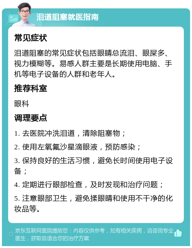 泪道阻塞就医指南 常见症状 泪道阻塞的常见症状包括眼睛总流泪、眼屎多、视力模糊等。易感人群主要是长期使用电脑、手机等电子设备的人群和老年人。 推荐科室 眼科 调理要点 1. 去医院冲洗泪道，清除阻塞物； 2. 使用左氧氟沙星滴眼液，预防感染； 3. 保持良好的生活习惯，避免长时间使用电子设备； 4. 定期进行眼部检查，及时发现和治疗问题； 5. 注意眼部卫生，避免揉眼睛和使用不干净的化妆品等。