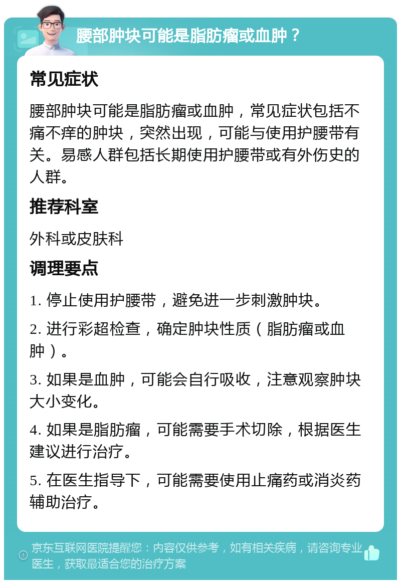 腰部肿块可能是脂肪瘤或血肿？ 常见症状 腰部肿块可能是脂肪瘤或血肿，常见症状包括不痛不痒的肿块，突然出现，可能与使用护腰带有关。易感人群包括长期使用护腰带或有外伤史的人群。 推荐科室 外科或皮肤科 调理要点 1. 停止使用护腰带，避免进一步刺激肿块。 2. 进行彩超检查，确定肿块性质（脂肪瘤或血肿）。 3. 如果是血肿，可能会自行吸收，注意观察肿块大小变化。 4. 如果是脂肪瘤，可能需要手术切除，根据医生建议进行治疗。 5. 在医生指导下，可能需要使用止痛药或消炎药辅助治疗。