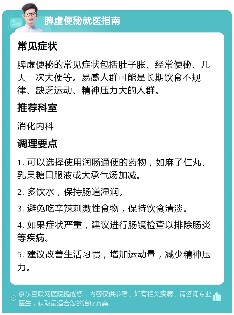 脾虚便秘就医指南 常见症状 脾虚便秘的常见症状包括肚子胀、经常便秘、几天一次大便等。易感人群可能是长期饮食不规律、缺乏运动、精神压力大的人群。 推荐科室 消化内科 调理要点 1. 可以选择使用润肠通便的药物，如麻子仁丸、乳果糖口服液或大承气汤加减。 2. 多饮水，保持肠道湿润。 3. 避免吃辛辣刺激性食物，保持饮食清淡。 4. 如果症状严重，建议进行肠镜检查以排除肠炎等疾病。 5. 建议改善生活习惯，增加运动量，减少精神压力。