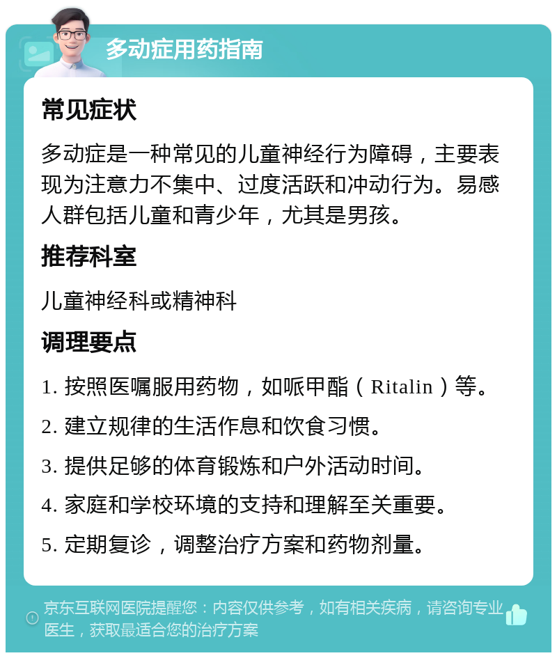 多动症用药指南 常见症状 多动症是一种常见的儿童神经行为障碍，主要表现为注意力不集中、过度活跃和冲动行为。易感人群包括儿童和青少年，尤其是男孩。 推荐科室 儿童神经科或精神科 调理要点 1. 按照医嘱服用药物，如哌甲酯（Ritalin）等。 2. 建立规律的生活作息和饮食习惯。 3. 提供足够的体育锻炼和户外活动时间。 4. 家庭和学校环境的支持和理解至关重要。 5. 定期复诊，调整治疗方案和药物剂量。