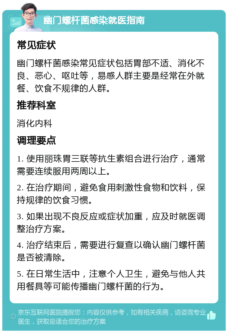 幽门螺杆菌感染就医指南 常见症状 幽门螺杆菌感染常见症状包括胃部不适、消化不良、恶心、呕吐等，易感人群主要是经常在外就餐、饮食不规律的人群。 推荐科室 消化内科 调理要点 1. 使用丽珠胃三联等抗生素组合进行治疗，通常需要连续服用两周以上。 2. 在治疗期间，避免食用刺激性食物和饮料，保持规律的饮食习惯。 3. 如果出现不良反应或症状加重，应及时就医调整治疗方案。 4. 治疗结束后，需要进行复查以确认幽门螺杆菌是否被清除。 5. 在日常生活中，注意个人卫生，避免与他人共用餐具等可能传播幽门螺杆菌的行为。