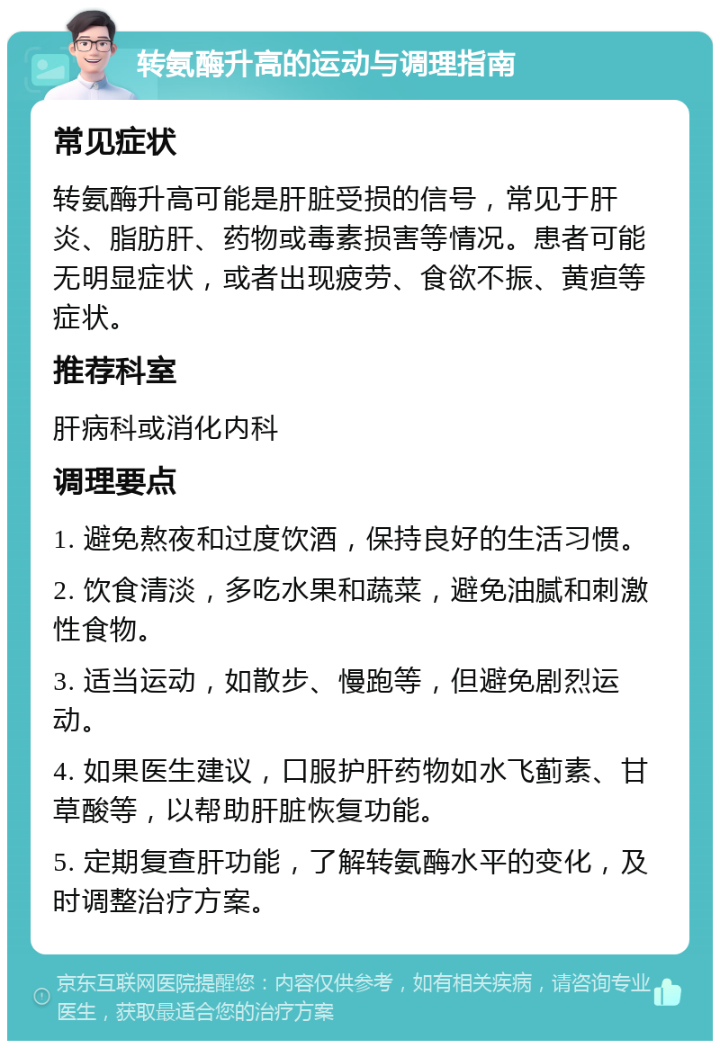 转氨酶升高的运动与调理指南 常见症状 转氨酶升高可能是肝脏受损的信号，常见于肝炎、脂肪肝、药物或毒素损害等情况。患者可能无明显症状，或者出现疲劳、食欲不振、黄疸等症状。 推荐科室 肝病科或消化内科 调理要点 1. 避免熬夜和过度饮酒，保持良好的生活习惯。 2. 饮食清淡，多吃水果和蔬菜，避免油腻和刺激性食物。 3. 适当运动，如散步、慢跑等，但避免剧烈运动。 4. 如果医生建议，口服护肝药物如水飞蓟素、甘草酸等，以帮助肝脏恢复功能。 5. 定期复查肝功能，了解转氨酶水平的变化，及时调整治疗方案。