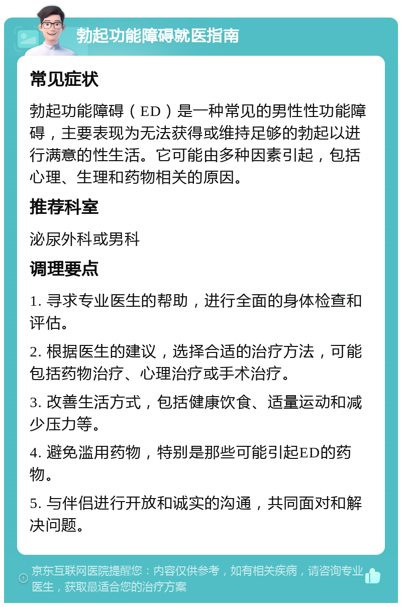 勃起功能障碍就医指南 常见症状 勃起功能障碍（ED）是一种常见的男性性功能障碍，主要表现为无法获得或维持足够的勃起以进行满意的性生活。它可能由多种因素引起，包括心理、生理和药物相关的原因。 推荐科室 泌尿外科或男科 调理要点 1. 寻求专业医生的帮助，进行全面的身体检查和评估。 2. 根据医生的建议，选择合适的治疗方法，可能包括药物治疗、心理治疗或手术治疗。 3. 改善生活方式，包括健康饮食、适量运动和减少压力等。 4. 避免滥用药物，特别是那些可能引起ED的药物。 5. 与伴侣进行开放和诚实的沟通，共同面对和解决问题。