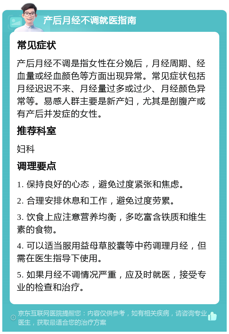 产后月经不调就医指南 常见症状 产后月经不调是指女性在分娩后，月经周期、经血量或经血颜色等方面出现异常。常见症状包括月经迟迟不来、月经量过多或过少、月经颜色异常等。易感人群主要是新产妇，尤其是剖腹产或有产后并发症的女性。 推荐科室 妇科 调理要点 1. 保持良好的心态，避免过度紧张和焦虑。 2. 合理安排休息和工作，避免过度劳累。 3. 饮食上应注意营养均衡，多吃富含铁质和维生素的食物。 4. 可以适当服用益母草胶囊等中药调理月经，但需在医生指导下使用。 5. 如果月经不调情况严重，应及时就医，接受专业的检查和治疗。