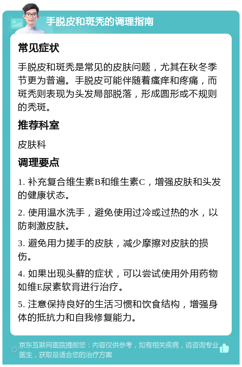 手脱皮和斑秃的调理指南 常见症状 手脱皮和斑秃是常见的皮肤问题，尤其在秋冬季节更为普遍。手脱皮可能伴随着瘙痒和疼痛，而斑秃则表现为头发局部脱落，形成圆形或不规则的秃斑。 推荐科室 皮肤科 调理要点 1. 补充复合维生素B和维生素C，增强皮肤和头发的健康状态。 2. 使用温水洗手，避免使用过冷或过热的水，以防刺激皮肤。 3. 避免用力搓手的皮肤，减少摩擦对皮肤的损伤。 4. 如果出现头藓的症状，可以尝试使用外用药物如维E尿素软膏进行治疗。 5. 注意保持良好的生活习惯和饮食结构，增强身体的抵抗力和自我修复能力。