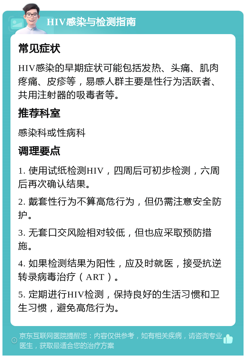 HIV感染与检测指南 常见症状 HIV感染的早期症状可能包括发热、头痛、肌肉疼痛、皮疹等，易感人群主要是性行为活跃者、共用注射器的吸毒者等。 推荐科室 感染科或性病科 调理要点 1. 使用试纸检测HIV，四周后可初步检测，六周后再次确认结果。 2. 戴套性行为不算高危行为，但仍需注意安全防护。 3. 无套口交风险相对较低，但也应采取预防措施。 4. 如果检测结果为阳性，应及时就医，接受抗逆转录病毒治疗（ART）。 5. 定期进行HIV检测，保持良好的生活习惯和卫生习惯，避免高危行为。